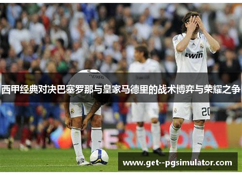 西甲经典对决巴塞罗那与皇家马德里的战术博弈与荣耀之争 西甲经典对决巴塞罗那与皇家马德里的战术博弈与荣耀之争