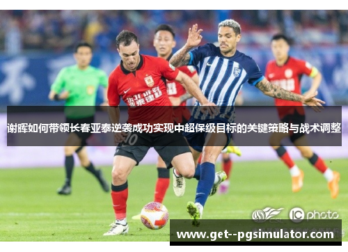 谢晖如何带领长春亚泰逆袭成功实现中超保级目标的关键策略与战术调整 谢晖如何带领长春亚泰逆袭成功实现中超保级目标的关键策略与战术调整