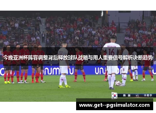 今晚亚洲杯阵容调整背后释放球队战略与用人重要信号解析决断趋势