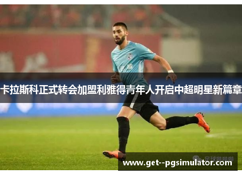 卡拉斯科正式转会加盟利雅得青年人开启中超明星新篇章 卡拉斯科正式转会加盟利雅得青年人开启中超明星新篇章