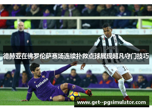 德赫亚在佛罗伦萨赛场连续扑救点球展现超凡守门技巧