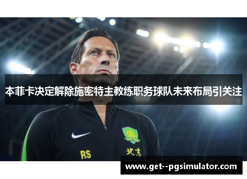 本菲卡决定解除施密特主教练职务球队未来布局引关注 本菲卡决定解除施密特主教练职务球队未来布局引关注