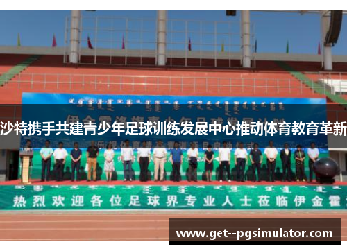 沙特携手共建青少年足球训练发展中心推动体育教育革新