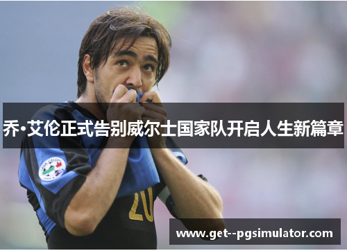 乔·艾伦正式告别威尔士国家队开启人生新篇章