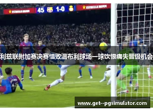 利兹联附加赛决赛惜败温布利球场一球饮恨痛失晋级机会
