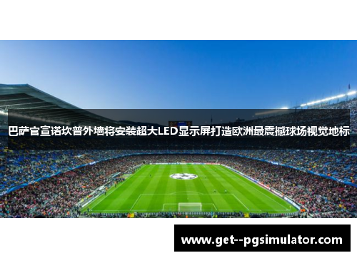 巴萨官宣诺坎普外墙将安装超大LED显示屏打造欧洲最震撼球场视觉地标