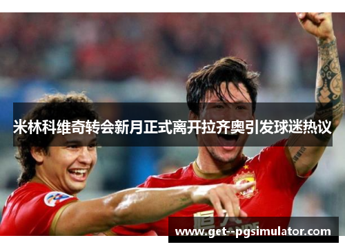 米林科维奇转会新月正式离开拉齐奥引发球迷热议