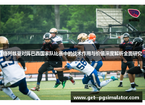 格列兹曼对阵巴西国家队比赛中的战术作用与价值深度解析全面研究