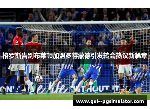 格罗斯告别布莱顿加盟多特蒙德引发转会热议新篇章 格罗斯告别布莱顿加盟多特蒙德引发转会热议新篇章