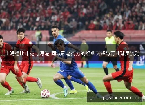 上海德比申花与海港 同城新老势力的经典交锋与青训球员流动 上海德比申花与海港 同城新老势力的经典交锋与青训球员流动